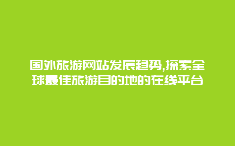 国外旅游网站发展趋势,探索全球最佳旅游目的地的在线平台