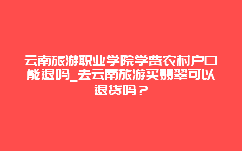 云南旅游职业学院学费农村户口能退吗_去云南旅游买翡翠可以退货吗？