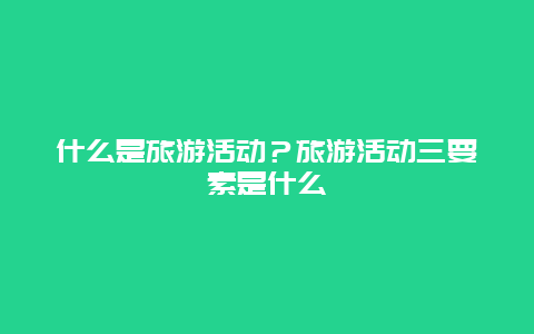 什么是旅游活动？旅游活动三要素是什么