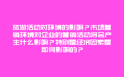 旅游活动对环境的影响？市场营销环境对企业的营销活动将会产生什么影响？特别是经济因素是如何影响的？