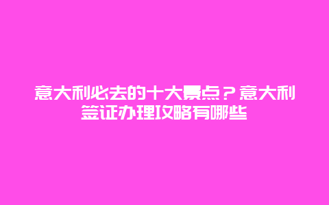 意大利必去的十大景点？意大利签证办理攻略有哪些