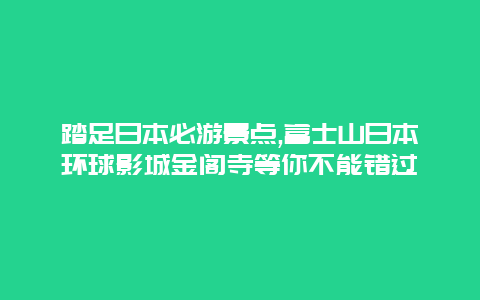 踏足日本必游景点,富士山日本环球影城金阁寺等你不能错过