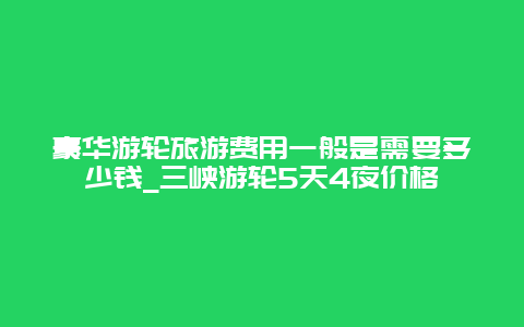 豪华游轮旅游费用一般是需要多少钱_三峡游轮5天4夜价格