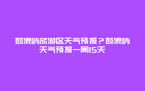 鼓浪屿旅游区天气预报？鼓浪屿天气预报一周15天