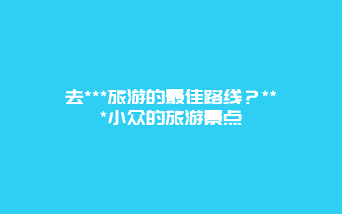 去***旅游的最佳路线？***小众的旅游景点