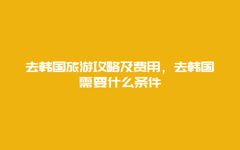 去韩国旅游攻略及费用，去韩国需要什么条件