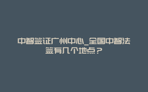 中智签证广州中心_全国中智法签有几个地点？