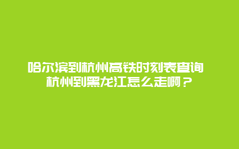 哈尔滨到杭州高铁时刻表查询 杭州到黑龙江怎么走啊？