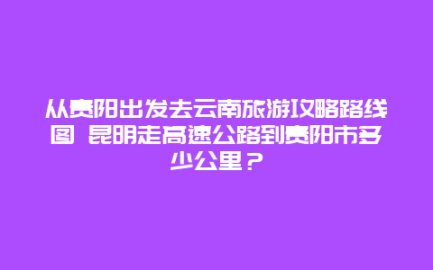 从贵阳出发去云南旅游攻略路线图 昆明走高速公路到贵阳市多少公里？