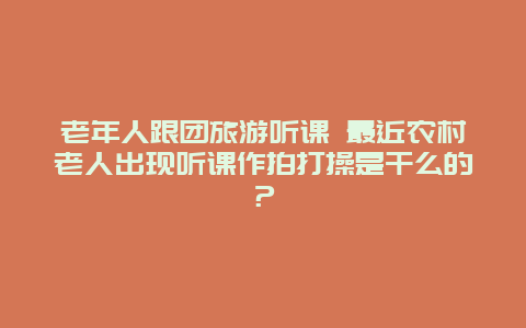 老年人跟团旅游听课 最近农村老人出现听课作拍打操是干么的？