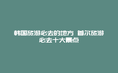 韩国旅游必去的地方 首尔旅游必去十大景点