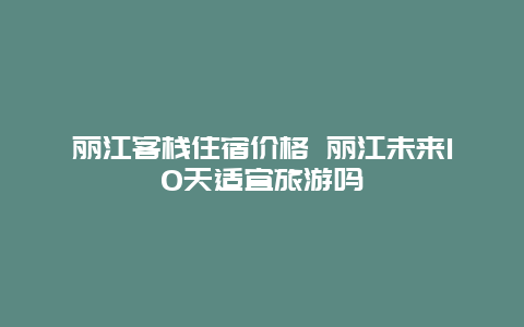 丽江客栈住宿价格 丽江未来10天适宜旅游吗