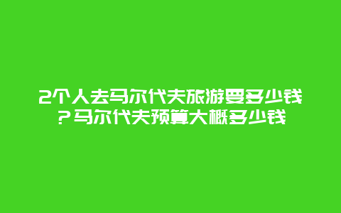 2个人去马尔代夫旅游要多少钱？马尔代夫预算大概多少钱