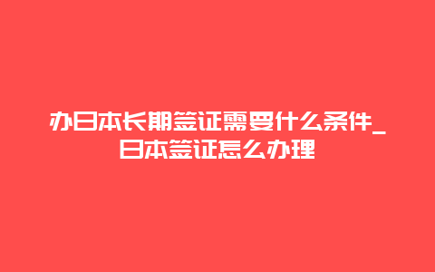 办日本长期签证需要什么条件_日本签证怎么办理