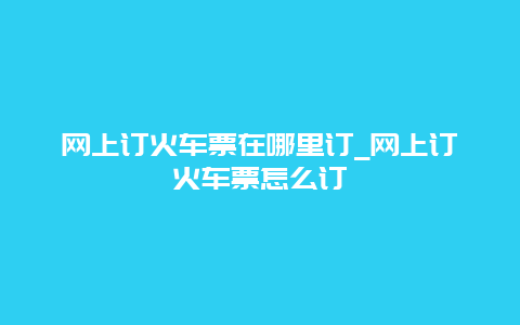 网上订火车票在哪里订_网上订火车票怎么订