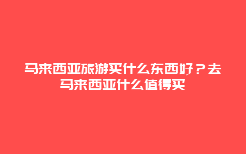 马来西亚旅游买什么东西好？去马来西亚什么值得买