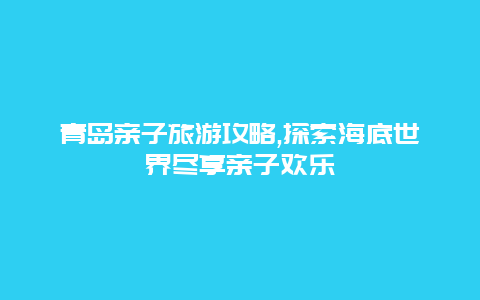 青岛亲子旅游攻略,探索海底世界尽享亲子欢乐