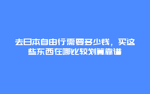 去日本自由行需要多少钱，买这些东西在哪比较划算靠谱