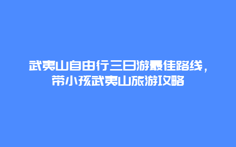 武夷山自由行三日游最佳路线，带小孩武夷山旅游攻略