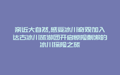 亲近大自然,感受冰川奇观加入达古冰川旅游团开启惊险刺激的冰川探险之旅