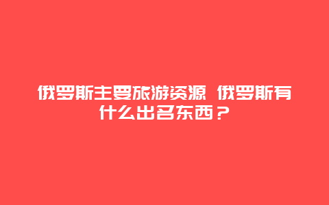 俄罗斯主要旅游资源 俄罗斯有什么出名东西？