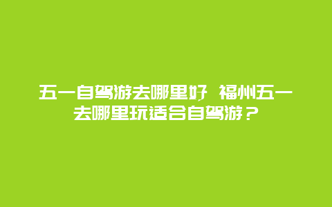 五一自驾游去哪里好 福州五一去哪里玩适合自驾游？