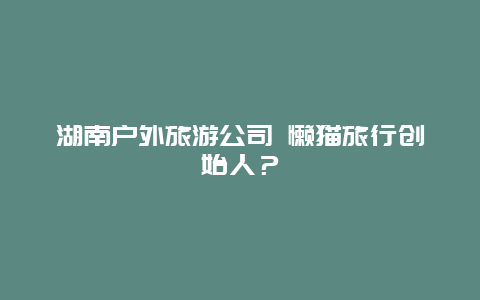 湖南户外旅游公司 懒猫旅行创始人？