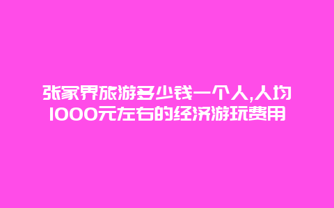 张家界旅游多少钱一个人,人均1000元左右的经济游玩费用