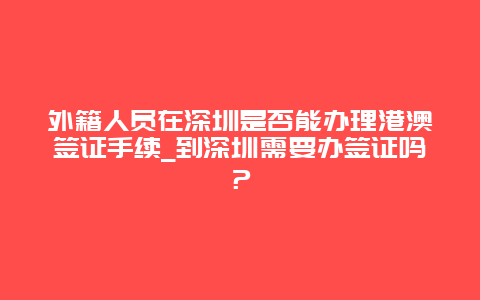 外籍人员在深圳是否能办理港澳签证手续_到深圳需要办签证吗？