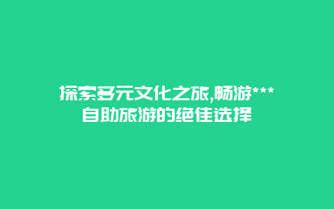 探索多元文化之旅,畅游***自助旅游的绝佳选择