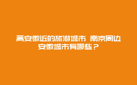 离安徽近的旅游城市 南京周边安徽城市有哪些？