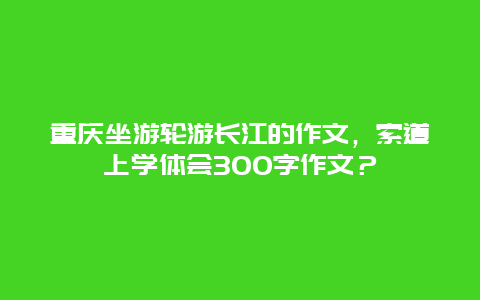 重庆坐游轮游长江的作文，索道上学体会300字作文？