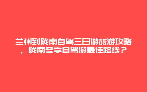 兰州到陇南自驾三日游旅游攻略，陇南冬季自驾游最佳路线？