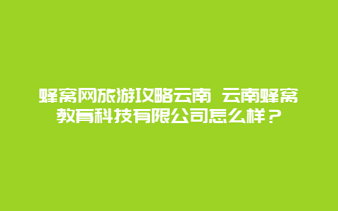 蜂窝网旅游攻略云南 云南蜂窝教育科技有限公司怎么样？