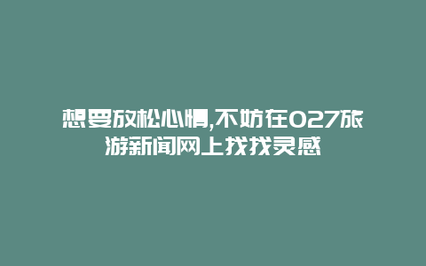 想要放松心情,不妨在027旅游新闻网上找找灵感