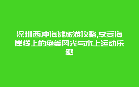 深圳西冲海滩旅游攻略,享受海岸线上的绝美风光与水上运动乐趣