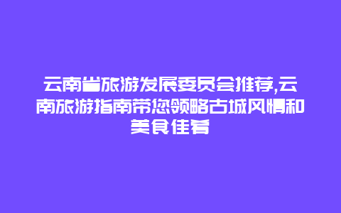 云南省旅游发展委员会推荐,云南旅游指南带您领略古城风情和美食佳肴