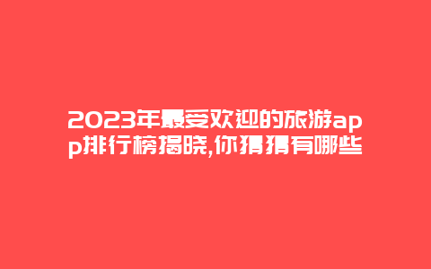 2023年最受欢迎的旅游app排行榜揭晓,你猜猜有哪些