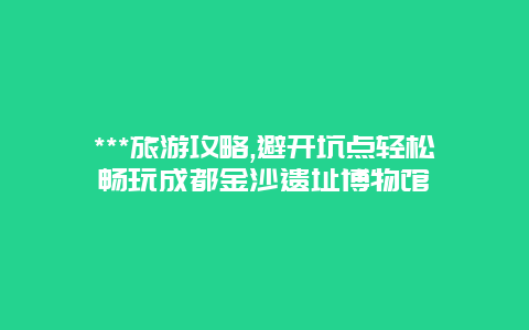 ***旅游攻略,避开坑点轻松畅玩成都金沙遗址博物馆