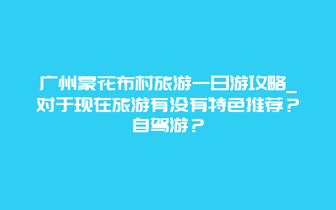 广州蒙花布村旅游一日游攻略_对于现在旅游有没有特色推荐？自驾游？