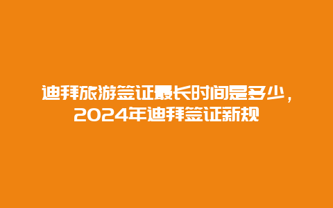 迪拜旅游签证最长时间是多少，2024年迪拜签证新规