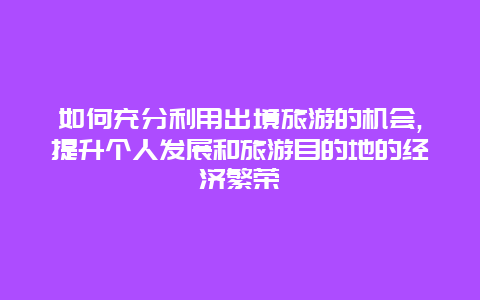 如何充分利用出境旅游的机会,提升个人发展和旅游目的地的经济繁荣