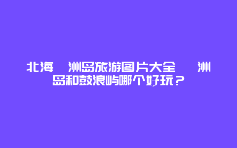 北海涠洲岛旅游图片大全 涠洲岛和鼓浪屿哪个好玩？