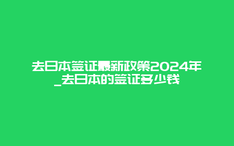 去日本签证最新政策2024年_去日本的签证多少钱