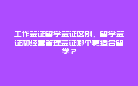 工作签证留学签证区别，留学签证和经营管理签证哪个更适合留学？