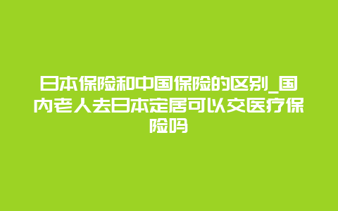 日本保险和中国保险的区别_国内老人去日本定居可以交医疗保险吗