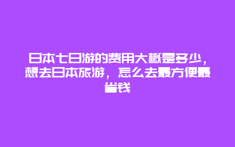 日本七日游的费用大概是多少，想去日本旅游，怎么去最方便最省钱