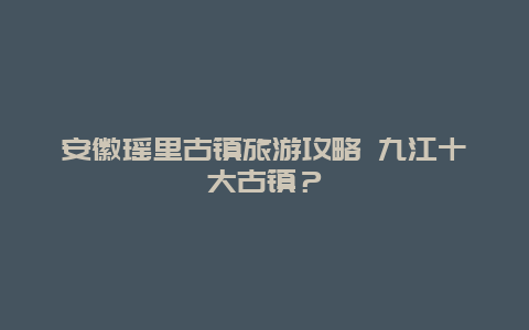 安徽瑶里古镇旅游攻略 九江十大古镇？