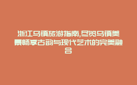 浙江乌镇旅游指南,尽览乌镇美景畅享古韵与现代艺术的完美融合