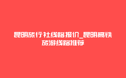 昆明旅行社线路报价_昆明高铁旅游线路推荐